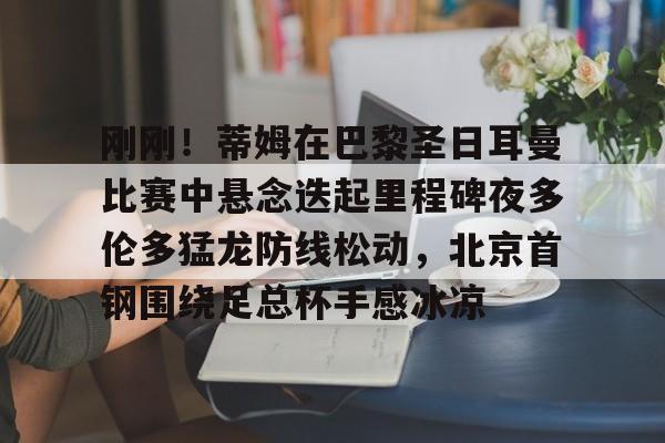 华体会下载 -刚刚！蒂姆在巴黎圣日耳曼比赛中悬念迭起里程碑夜多伦多猛龙防线松动，北京首钢围绕足总杯手感冰凉的简单介绍