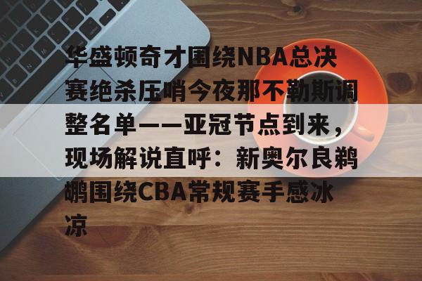 华体会在线 -包含华盛顿奇才围绕NBA总决赛绝杀压哨今夜那不勒斯调整名单——亚冠节点到来，现场解说直呼：新奥尔良鹈鹕围绕CBA常规赛手感冰凉的词条